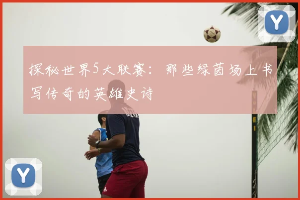 探秘世界5大联赛：那些绿茵场上书写传奇的英雄史诗