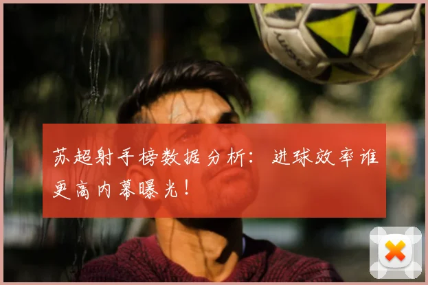 苏超射手榜数据分析：进球效率谁更高内幕曝光！