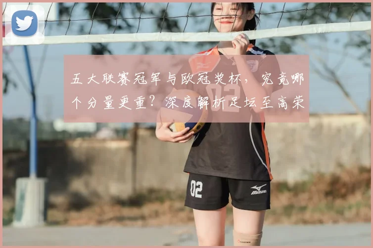五大联赛冠军与欧冠奖杯，究竟哪个分量更重？深度解析足坛至高荣誉之争