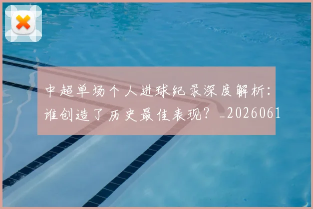 中超单场个人进球纪录深度解析:谁创造了历史最佳表现?_20260610190340