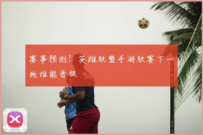 赛事预测!英雄联盟手游联赛下一轮谁能晋级